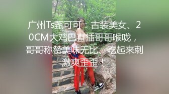 广州Ts甄可可：古装美女、20CM大鸡巴直插哥哥喉咙，哥哥称赞美味无比、吃起来刺激爽歪歪！