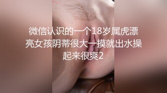 微信认识的一个18岁属虎漂亮女孩阴蒂很大一摸就出水操起来很爽2