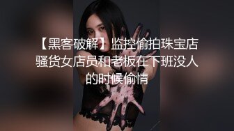 【黑客破解】监控偷拍珠宝店骚货女店员和老板在下班没人的时候偷情