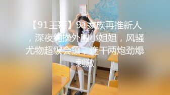 【91王哥】91家族再推新人，深夜约操外围小姐姐，风骚尤物超级会撩，连干两炮劲爆刺激