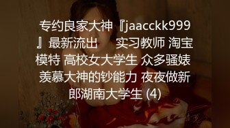 专约良家大神『jaacckk999』最新流出❤️实习教师 淘宝模特 高校女大学生 众多骚婊 羡慕大神的钞能力 夜夜做新郎湖南大学生 (4)