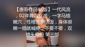 【唐哥作品4K版】一代风流，02年舞蹈女孩，一字马插嫩穴，性格开朗活泼，身体很嫩一插就喊疼，不要不要，双镜头偷拍 第三部