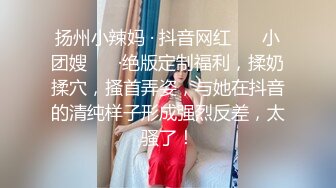 扬州小辣妈 · 抖音网红 ❤️小团嫂❤️ ·绝版定制福利，揉奶揉穴，搔首弄姿，与她在抖音的清纯样子形成强烈反差，太骚了！