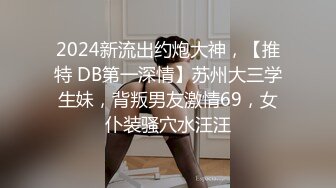 2024新流出约炮大神，【推特 DB第一深情】苏州大三学生妹，背叛男友激情69，女仆装骚穴水汪汪