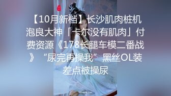 【10月新档】长沙肌肉桩机泡良大神「卡尔没有肌肉」付费资源《178长腿车模二番战》“尿完再操我”黑丝OL装差点被操尿