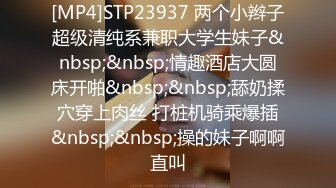 [MP4]STP23937 两个小辫子超级清纯系兼职大学生妹子&nbsp;&nbsp;情趣酒店大圆床开啪&nbsp;&nbsp;舔奶揉穴穿上肉丝 打桩机骑乘爆插&nbsp;&nbsp;操的妹子啊啊直叫