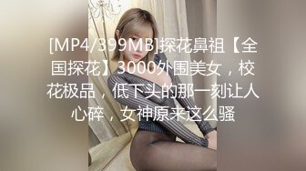 [MP4/399MB]探花鼻祖【全国探花】3000外围美女，校花极品，低下头的那一刻让人心碎，女神原来这么骚