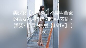 美少女【小耳朵】不停叫爸爸的乖女儿~狗链~抠逼~双插~灌肠~拉屎~喷射【194V】 (16)