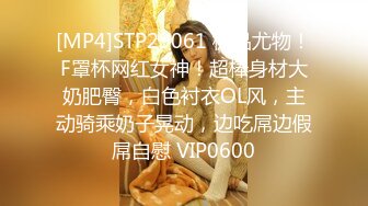 [MP4]STP29061 极品尤物！F罩杯网红女神！超棒身材大奶肥臀，白色衬衣OL风，主动骑乘奶子晃动，边吃屌边假屌自慰 VIP0600