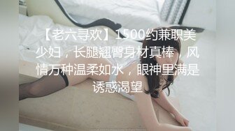 【老六寻欢】1500约兼职美少妇，长腿翘臀身材真棒，风情万种温柔如水，眼神里满是诱惑渴望