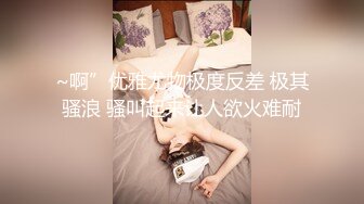 ~啊”优雅尤物极度反差 极其骚浪 骚叫起来让人欲火难耐