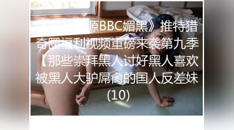 《稀缺资源BBC媚黑》推特猎奇圈福利视频重磅来袭第九季【那些崇拜黑人讨好黑人喜欢被黑人大驴屌肏的国人反差妹 (10)