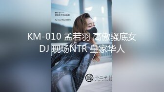 KM-010 孟若羽 高傲骚底女DJ 现场NTR 皇家华人