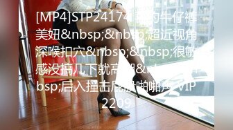 [MP4]STP24174 再约牛仔裤美妞&nbsp;&nbsp;超近视角深喉扣穴&nbsp;&nbsp;很敏感没搞几下就高潮&nbsp;&nbsp;后入撞击屁股啪啪声 VIP2209