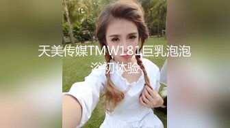 天美传媒TMW181巨乳泡泡浴初体验