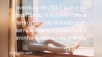 aventura de 2017 que o corno filmou, a hotwife com o amigo tímido dotado que sarra muito e chupando a xaninha gostosa - xv premium