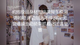 约炮极品身材蜜桃美臀车模激情啪啪 床边后入不停浪叫 无套爆操主动骑乘抓着J8往逼里塞