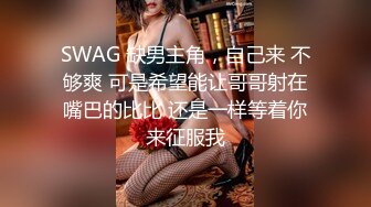 SWAG 缺男主角，自己来 不够爽 可是希望能让哥哥射在嘴巴的比比 还是一样等着你来征服我