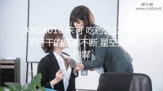 XKGA016 宋可 吃药公公猛的不行干的高潮不断 星空无限传媒