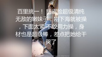 百里挑一！ 鹅蛋脸超级清纯无敌的嫩妹子，刚下海就被操，下面太紧 不敢用力操，身材也是超级棒，差点把她给干哭了