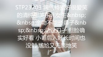 STP23703 脾气特别好很爱笑的清纯甜美东北女生&nbsp;&nbsp;亲吻不能碰鼻子&nbsp;&nbsp;动过刀子 但脸确实好看 小哥后入好长时间也没射 尴尬又无奈地笑