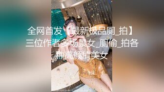 全网首发【最新极品厕_拍】三位作者多场景女_厕偷_拍各种高颜值美女