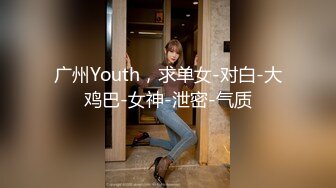 广州Youth，求单女-对白-大鸡巴-女神-泄密-气质