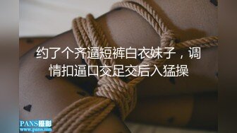 约了个齐逼短裤白衣妹子，调情扣逼口交足交后入猛操