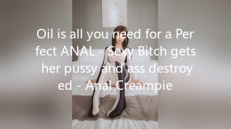 Oil is all you need for a Perfect ANAL - Sexy Bitch gets her pussy and ass destroyed - Anal Creampie