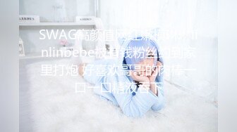 SWAG高颜值网红嫩模琳琳linlinbebe被有钱粉丝约到家里打炮 好喜欢哥哥的肉棒一口一口精液吞下