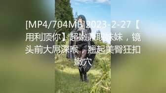 [MP4/704MB]2023-2-27【用利顶你】超嫩兼职妹妹，镜头前大屌深喉，翘起美臀狂扣嫩穴