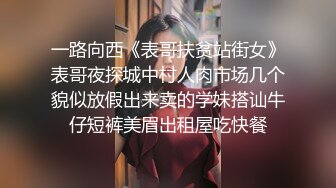 一路向西《表哥扶贫站街女》表哥夜探城中村人肉市场几个貌似放假出来卖的学妹搭讪牛仔短裤美眉出租屋吃快餐