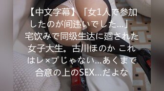 【中文字幕】「女1人で参加したのが间违いでした…」 宅饮みで同级生达に廻された女子大生。古川ほのか これはレ×プじゃない…あくまで合意の上のSEX…だよな