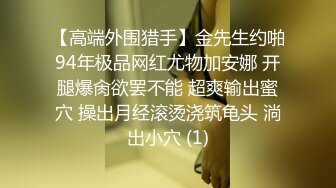 【高端外围猎手】金先生约啪94年极品网红尤物加安娜 开腿爆肏欲罢不能 超爽输出蜜穴 操出月经滚烫浇筑龟头 淌出小穴 (1)