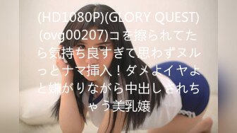 (HD1080P)(GLORY QUEST)(ovg00207)コを擦られてたら気持ち良すぎて思わずヌルっとナマ挿入！ダメよイヤよと嫌がりながら中出しされちゃう美乳嬢