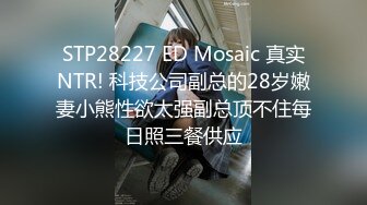 STP28227 ED Mosaic 真实NTR! 科技公司副总的28岁嫩妻小熊性欲太强副总顶不住每日照三餐供应